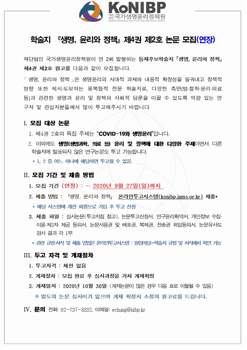 학술지 『생명, 윤리와 정책』 제4권 제2호 논문 모집(연장)

재단법인 국가생명윤리정책원이 연 2회 발행하는 등재후보학술지 『생명, 윤리와 정책』
제4권 제2호 원고를 다음과 같이 모집합니다.
「생명, 윤리와 정책」은 생명윤리의 시대적 과제와 내용적 확장성을 일궈내고 정책적
방향 또한 제시·도모하는 융복합적 전문 학술지로, 다양한 측면(법·철학·윤리·의료
등)과 관련한 생명과 윤리 및 정책의 사회적 담론을 이끌 수 있도록 역량 있는 연
구자 및 관심자분들께서 많이 투고해주시기 바랍니다.
Ⅰ. 모집 대상 논문
1. 제4권 2호의 특집 주제는 COVID-19와 생명윤리입니다.
2. 이외에도 생명(생명과학, 의료 등) 윤리 및 정책에 대한 다양한 주제이면서 다른
학술지에 발표되지 않은 연구논문도 투고 가능합니다.
* 1, 2 중 어느 하나에 해당하면 투고할 수 있음
Ⅱ. 모집 기간 및 제출 방법
1. 모집 기간 (연장) : ~ 2020년 9월 27일(일)까지
2. 제출 방법 :『생명, 윤리와 정책』 온라인투고시스템(konibp.jams.or.kr) 제출*
* 해당 시스템에 개인 회원으로 가입 후 투고 신청
3. 제출 파일 : 심사논문(투고지침 참고), 논문투고신청서, 연구윤리확약서, 개인정보 수집·
이용·제3자 제공 동의서, 논문사용권 및 배포권, 복제권, 전송권 위임동의서, 논문유사도
검사 결과 각 1부
* 관련 규정·서식 및 제출 방법은 온라인투고시스템 : 알림미당>학술지 규정 및 서식에서 확인 가능
ⅢI. 투고 자격 및 게재절차
1. 투고자격 : 제한 없음
2. 게재절차 : 모집 완료 후 심사과정을 거쳐 게재확정
3. 게재일자 : 2020년 10월 30일 (게재논문이 많은 경우 다음 호로 이월될 수 있음)
※ 별도의 논문 심사비가 없으며 게재 확정시 소정의 원고료를 드립니다.
ⅣV. 문의 전화: 02-737-8332, 이메일: echung@nibp.kr