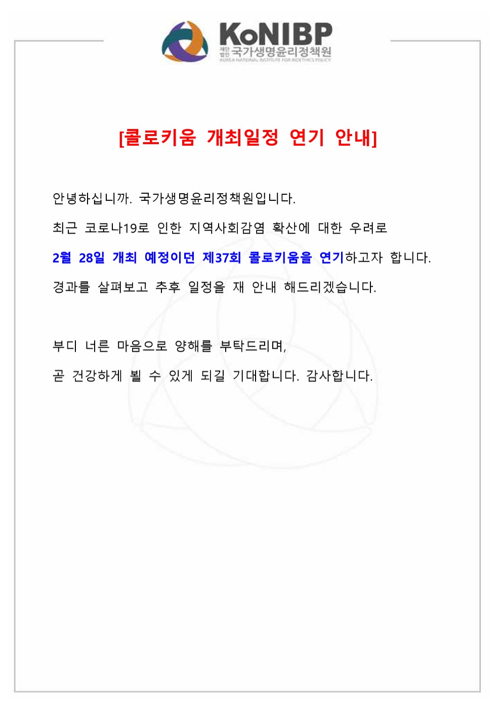 [콜로키움 개최일정 연기 안내] 안녕하십니까. 국가생명윤리정책원입니다. 최근 코로나19로 인한 지역사회감염 확산에 대한 우려로 2월 28일 개최 예정이던 제37회 콜로키움을 연기하고자 합니다. 경과를 살펴보고 추후 일정을 재 안내 해드리겠습니다. 부디 너른 마음으로 양해를 부탁드리며, 곧 건강하게 뵐 수 있게 되길 기대합니다. 감사합니다.