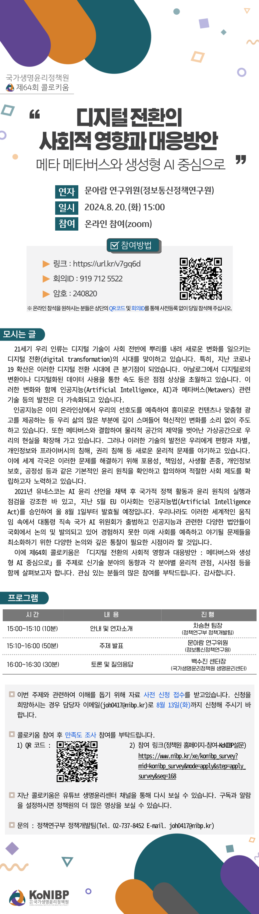 국가생명윤리정책원 제64회 콜로키움 개최를 알려드립니다.

 

사전등록 없이 당일 바로 참여하실 수 있으며, 자료 신청을 통해 자료를 받아보실 수 있습니다. 구체적인 내용과 참여 방법은 아래를 참고하여 주시기 바랍니다.

 

[제64회 콜로키움]

- 주제 : 「디지털 전환의 사회적 영향과 대응방안 : 메타버스와 생성형 AI 중심으로」

- 연자 : 문아람 연구위원(정보통신정책연구원)

- 일시 : 8.20.(화) 15시

- 장소 : 온라인(zoom)

  

[참여방법]

- 사전등록 없이 당일 참여 가능

 1) 초청장의 ZOOM  회의실 QR코드 스캔 

 2) 참여 링크 : https://us02web.zoom.us/j/9197125522?pwd=b2ut42TUaMW9URu8r4PWFQyuw5HahM.1&omn=84227681494

 3) 회의 ID: 919 712 5522 (240820)

 

[자료신청 방법]

- 이번 주제에 대한 이해를 돕기 위해 사전 자료 신청을 접수받고 있습니다. 

- 자료 신청을 원하시는 경우 joh0417@nibp.kr로 8.13.(화)까지 신청해주시기 바랍니다.  

 

 

21세기 우리 인류는 디지털 기술이 사회 전반에 뿌리를 내려 새로운 변화를 일으키는 디지털 전환(digital transformation)의 시대를 맞이하고 있습니다. 특히, 지난 코로나19 확산은 이러한 디지털 전환 시대에 큰 분기점이 되었습니다. 아날로그에서 디지털로의 변환이나 디지털화된 데이터 사용을 통한 속도 등은 점점 상상을 초월하고 있습니다. 이러한 변화와 함께 인공지능(Artificial Intelligence, AI)과 메타버스(Metavers) 관련 기술 등의 발전은 더 가속화되고 있습니다.

인공지능은 이미 온라인상에서 우리의 선호도를 예측하여 흥미로운 컨텐츠나 맞춤형 광고를 제공하는 등 우리 삶의 많은 부분에 깊이 스며들어 혁신적인 변화를 소리 없이 주도하고 있습니다. 또한 메타버스와 결합하여 물리적 공간의 제약을 벗어난 가상공간으로 우리의 현실을 확장해 가고 있습니다. 그러나 이러한 기술의 발전은 우리에게 편향과 차별, 개인정보와 프라이버시의 침해, 권리 침해 등 새로운 윤리적 문제를 야기하고 있습니다. 이에 세계 각국은 이러한 문제를 해결하기 위해 포용성, 책임성, 사생활 존중, 개인정보 보호, 공정성 등과 같은 기본적인 윤리 원칙을 확인하고 합의하며 적절한 사회 제도를 확립하고자 노력하고 있습니다.

2021년 유네스코는 AI 윤리 선언을 채택 후 국가적 정책 활동과 윤리 원칙의 실행과 점검을 강조한 바 있고, 지난 5월 EU 이사회는 인공지능법(Artificial Intelligence Act)를 승인하여 올 8월 1일부터 발효될 예정입니다. 우리나라도 이러한 세계적인 움직임 속에서 대통령 직속 국가 AI 위원회가 출범하고 인공지능과 관련한 다양한 법안들이 국회에서 논의 및 발의되고 있어 경험하지 못한 미래 사회를 예측하고 야기될 문제들을 최소화하기 위한 다양한 논의와 깊은 통찰이 필요한 시점이라 할 것입니다.

이에 제64회 콜로키움은 「디지털 전환의 사회적 영향과 대응방안 : 메타버스와 생성형 AI 중심으로」를 주제로 신기술 분야의 동향과 각 분야별 윤리적 관점, 시사점 등을 함께 살펴보고자 합니다. 관심 있는 분들의 많은 참여를 부탁드립니다. 감사합니다.

 

[프로그램]

 

시 간

내 용

진 행

15:00~15:10 (10분)

안내 및 연자소개

차승현 팀장

(정책연구부 정책개발팀)

15:10~16:00 (50분)

주제 발표

문아람 연구위원

(정보통신정책연구원)

16:00~16:30 (30분)

토론 및 질의응답

백수진 센터장

(국가생명윤리정책원 생명윤리센터)

 

 

 

​​​

​​​

[만족도 조사]

​- 행사 참여 후 만족도 조사에도 참여하여 주시기 바랍니다  .

- 링크 : https://www.nibp.kr/xe/konibp_survey?mid=konibp_survey&mode=apply&step=apply_survey&seq=168

 

 

[생명윤리센터 유튜브채널]

- 지난 콜로키움은 생명윤리센터 유튜브 채널에서 다시보실 수 있습니다.

- 링크 : ​https://www.youtube.com/channel/UCPkZ1AVMaOhYcYS8Ws828RA

 

[문의]

- 정책연구부 정책개발팀  (02-737-8452, joh0417@nibp.kr)  

 

​관심있는 분들의 적극적인 참여를 부탁드립니다.  

 

감사합니다. 