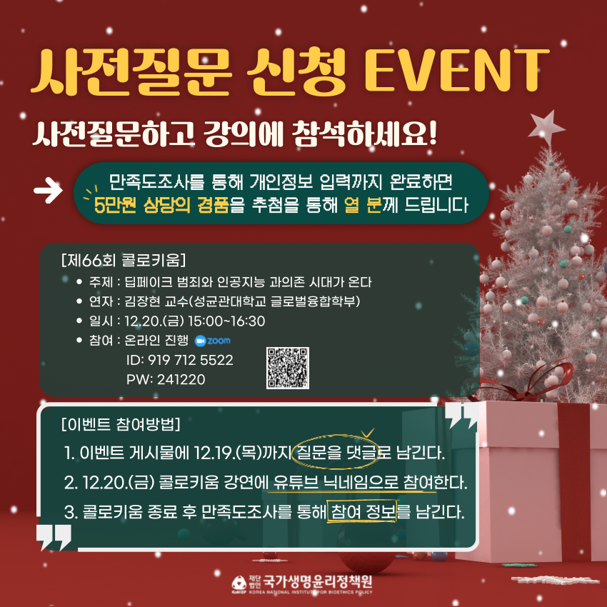 사전질문 신청 EVENT 사전질문하고 강의에 참석하세요! 만족도조사를 통해 개인정보 입력까지 완료하면 5만원 상당의 경품을 추첨을 통해 열 분께 드립니다 제 66회 콜로키움 주제 딥페이크 범죄와 인공지능 과의존 시대가 온다 연자 김장현 교수(성균관대학교 글로벌 융합학부) 일시 12.20.(금) 15:00 ~ 16:30 참여 온라인진행(줌) ID: 919 712 5522 PW: 241220 QR코드 URL(https://us02web.zoom.us/j/9197125522/?pwd=akHpbho2EQUKDt6vwZT5UjK8k8hiw4.1&omn=86131567440)이벤트 참여방법 1.이벤트 게시물에 12.19.(목)까지 질문을 댓글로 남긴다. 2. 12.20(금) 콜로키움 강연에 유튜브 닉네임으로 참여한다. 3. 콜로키움 종료 후 만족도 조사를 통해 참여 정보를 남긴다.