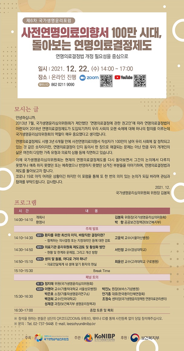 제6차 국가생명윤리포럼
사전연명의료의향서 100만 시대,
돌아보는 연명의료결정제도
연명의료결정법 개정 필요성을 중심으로
일시 | 2021. 12. 22. (수) 14:00 ~ 17:00
장소 | 온라인 진행
zoom
YouTuh
▲
웨비나 ID 862 0211 9090
모시는 글
안녕하십니까.
2013년 7월, 국가생명윤리심의위원회가 제안했던 연명의료결정에 관한 권고안에 따라 연명의료결정법이
마련되어 2018년 연명의료결정제도가 도입되기까지 우리 사회의 오랜 숙제에 대해 하나의 합의를 이루는데
국가생명윤리심의위원회의 역할이 매우 중요했다고 생각합니다.
연명의료결정제도 시행 3년 6개월 만에 사전연명의료의향서 작성자가 100만이 넘어 우리 사회에 잘 정착되고
있는 것 같은 숫자이지만, 연명의료결정이 단지 동의서 한 장으로 해결되는 문제는 아닌 만큼 우리 개개인의
삶은 여전히 다양한 가족 유형과 의료적 상황 등에 직면하고 있습니다.
이에 국가생명윤리심의위원회는 현재의 연명의료결정제도를 다시 돌아보면서 그간의 논의에서 다루지
못했거나 예측 하지 못했던 또는 예측했으나 반영하지 못했던 남겨진 부분들을 이야기하며, 연명의료결정법과
제도를 돌아보고자 합니다.
코로나 19로 아직 어려운 상황이긴 하지만 이 포럼을 통해 또 한 번의 의미 있는 논의가 되길 바라며 관심과
참여를 부탁드립니다. 감사합니다.
2021. 12.
국가생명윤리심의위원회 위원장 김봉옥
프로그램
시간
내
여
14:00~14:10
개회사
김봉옥 위원장(국가생명윤리심의위원회)
환영사
박 향 공공보건정책관(보건복지부)
주제 발표
14:10~14:30
발제 1 환자를 위한 최선의 이익, 바람직한 결정이란?
- 함께하는 의사결정 또는 지정대리인 등에 대한 검토
고윤석 교수(서울아산병원)
14:30~14:50
발제 2 의료기관 윤리위원회 제도검토 및 활성화 방안
- 현황 및 한계와 문제점, 그리고 개선 방향
서민정 교수(경상대학교)
14:50~15:10
발저 3 생의 말 돌봄, 어디로 가야 하나?
- 의료전달체계 내 생애 말기 환자의 현실
최윤선 교수(고려대학교 구로병원)
15:10~15:30
Break Time
패널 토의
라 장 정지태 위원(국가생명윤리심의위원회)
보온자 이명아 교수(가톨릭대학교 서울성모병원)
박진노 원장(보바스기념병원)
15:30~16:30
박은호 소장(가톨릭생명윤리연구소)
안기종 대표(한국환자단체연합회)
백경희 교수(인하대학교)
조정숙 센터장(국가생명윤리정책원 연명의료관리센터)
성재경 과장(보건복지부 생명윤리정책과)
16:30~17:00
종합 토론 및 폐회
※ 참석을 원하는 분들은 상단의 QR코드(ZOOM& 유튜브), 웨비나 ID를 동해 사전등록 없이 당일 참석해주십시오.
※ 문의 : Tel. 02-737-9448 E-mail. leesohyun@nibp.kr