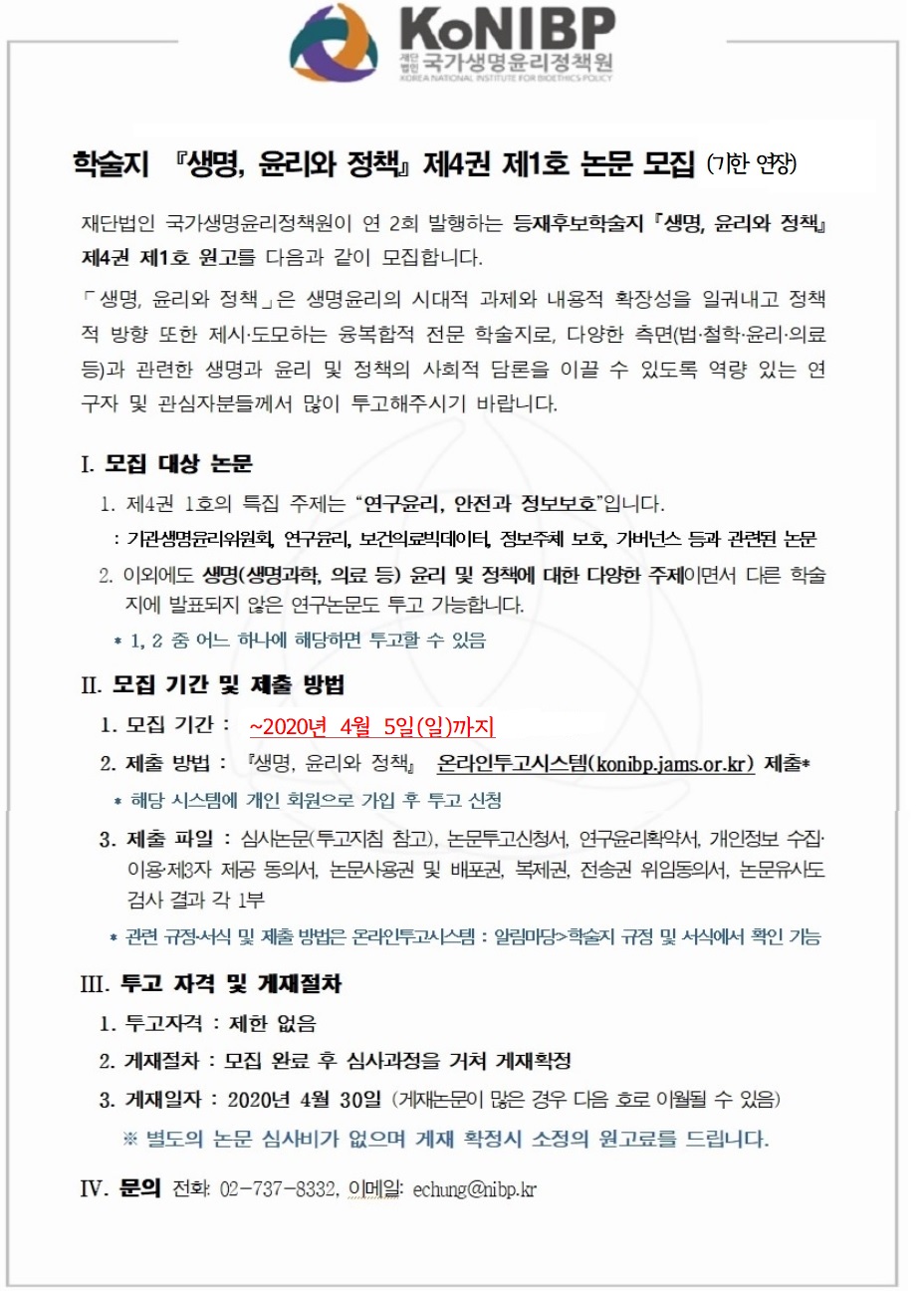 학술지 『생명, 윤리와 정책』 제4권 제1호 논문 모집 (기한 연장)
재단법인 국가생명윤리정책원이 연 2회 발행하는 등재후보학술지 「생명, 윤리와 정책』
제4권 제1호 원고를 다음과 같이 모집합니다.
「생명, 윤리와 정책」은 생명윤리의 시대적 과제와 내용적 확장성을 일궈내고 정책
적 방향 또한 제시·도모하는 융복합적 전문 학술지로, 다양한 측면(법·철학·윤리·의료
등)과 관련한 생명과 윤리 및 정책의 사회적 담론을 이끌 수 있도록 역량 있는 연
구자 및 관심자분들께서 많이 투고해주시기 바랍니다.
Ⅰ. 모집 대상 논문
1. 제4권 1호의 특집 주제는 연구윤리, 안전과 정보보호입니다.
: 기관생명윤리위원회, 연구윤리, 보건의료빅데이터, 정보주체 보호, 가버넌스 등과 관련된 논문
2. 이외에도 생명(생명과학, 의료 등) 윤리 및 정책에 대한 다양한 주제이면서 다른 학술
지에 발표되지 않은 연구논문도 투고 가능합니다.
* 1,2 중 어느 하나에 해당하면 투고할 수 있음
Ⅱ. 모집 기간 및 제출 방법
1. 모집 기간 : ~2020년 4월 5일(일)까지
2. 제출 방법 : 『생명, 윤리와 정책』 온라인투고시스템(konibp.jams.or.kr) 제출*
* 해당 시스템에 개인 회원으로 가입 후 투고 신청
3. 제출 파일 : 심사논문(투고지침 참고), 논문투고신청서, 연구윤리확약서, 개인정보 수집·
이용·제3자 제공 동의서, 논문사용권 및 배포권, 복제권, 전송권 위임동의서, 논문유사도
검사 결과 각 1부
* 관련 규정·서식 및 제출 방법은 온라인투고시스템 : 알림마당>학술지 규정 및 서식에서 확인 기능
Ⅲ. 투고 자격 및 게재절차
1. 투고자격 : 제한 없음
2. 게재절차 : 모집 완료 후 심사과정을 거쳐 게재확정
3. 게재일자 : 2020년 4월 30일 (게재논문이 많은 경우 다음 호로 이월될 수 있음)
※ 별도의 논문 심사비가 없으며 게재 확정시 소정의 원고료를 드립니다.
ⅣV. 문의 전화: 02-737-8332, 이메일: echung@nibp.kr